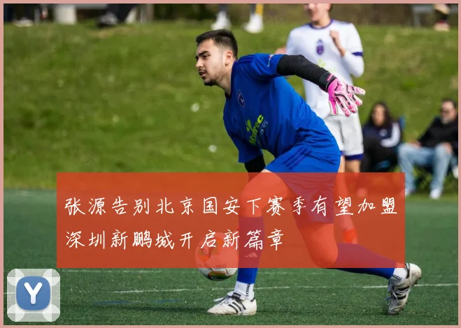 张源告别北京国安下赛季有望加盟深圳新鹏城开启新篇章