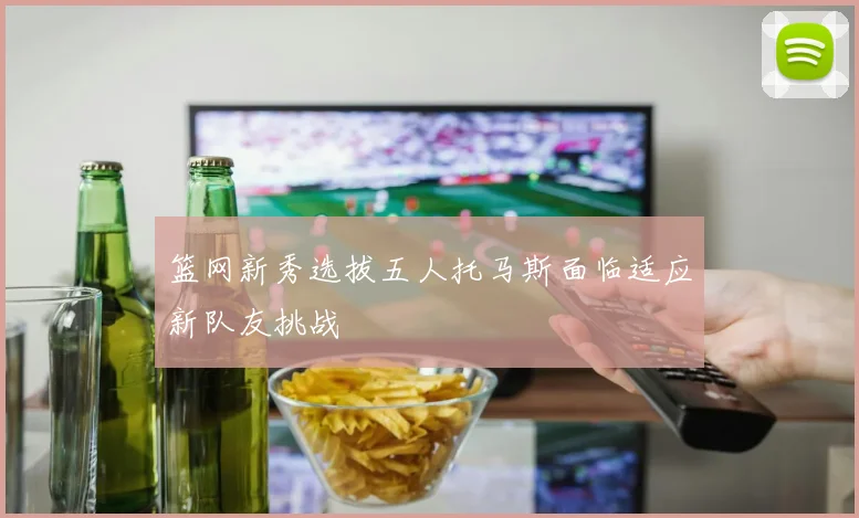 篮网新秀选拔五人托马斯面临适应新队友挑战