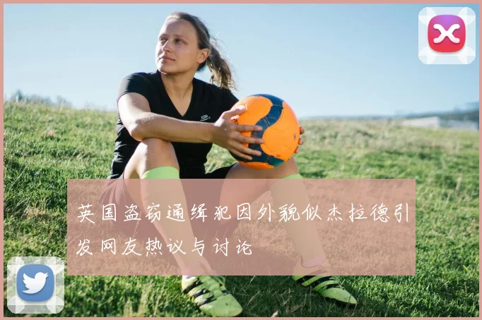 英国盗窃通缉犯因外貌似杰拉德引发网友热议与讨论