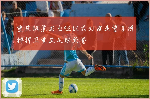 重庆铜梁龙出征仪式刘建业誓言拼搏捍卫重庆足球荣誉