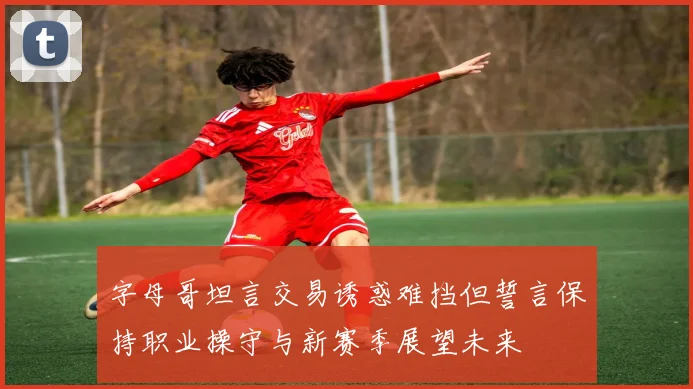 字母哥坦言交易诱惑难挡但誓言保持职业操守与新赛季展望未来