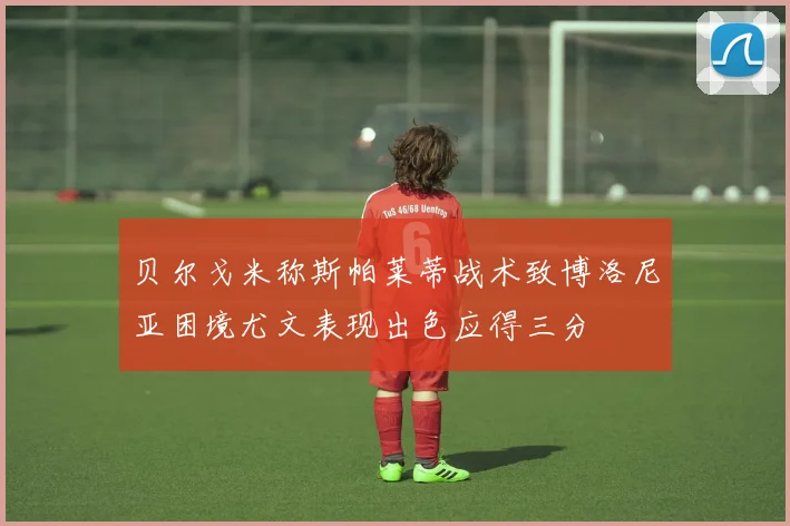 贝尔戈米称斯帕莱蒂战术致博洛尼亚困境尤文表现出色应得三分