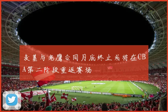 麦基与老鹰合同月底终止或将在CBA第二阶段重返赛场