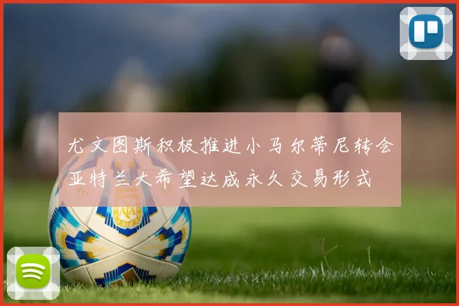 尤文图斯积极推进小马尔蒂尼转会亚特兰大希望达成永久交易形式