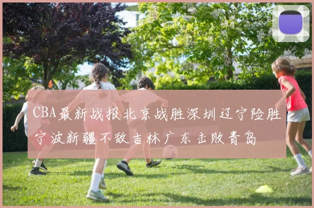 CBA最新战报北京战胜深圳辽宁险胜宁波新疆不敌吉林广东击败青岛