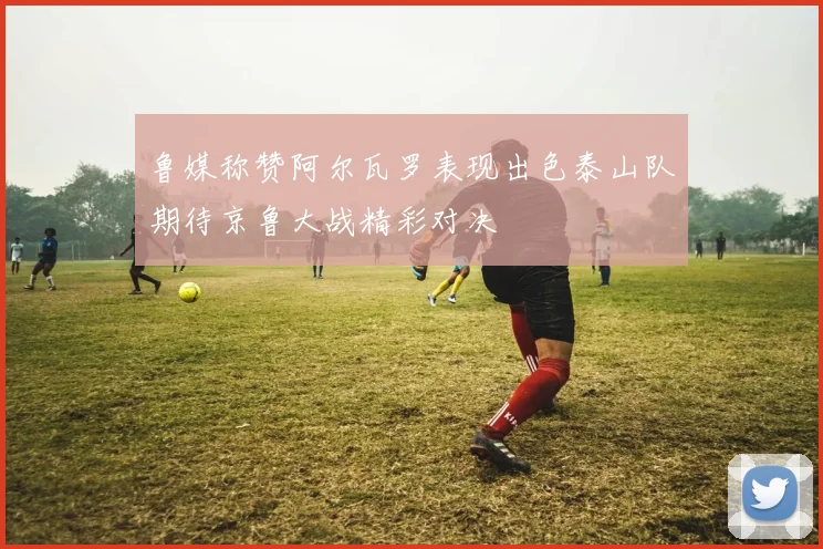 鲁媒称赞阿尔瓦罗表现出色泰山队期待京鲁大战精彩对决