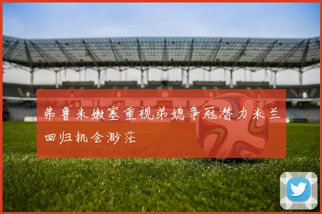 弗鲁米嫩塞重视弟媳争冠潜力米兰回归机会渺茫