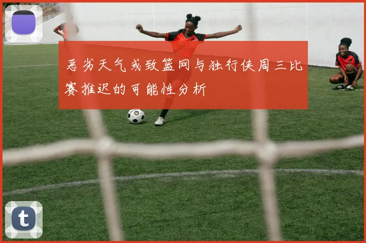 恶劣天气或致篮网与独行侠周三比赛推迟的可能性分析