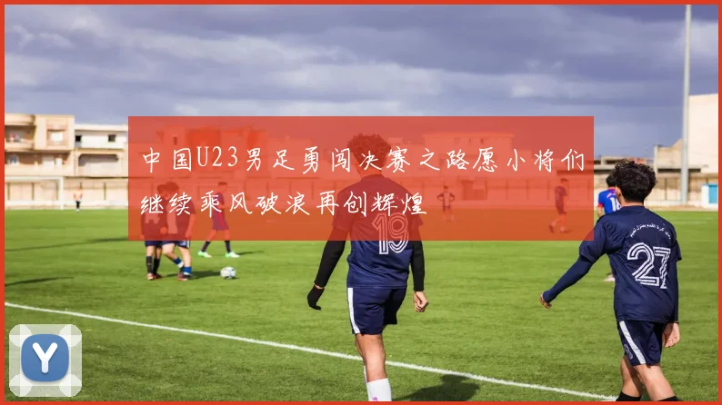 中国U23男足勇闯决赛之路愿小将们继续乘风破浪再创辉煌