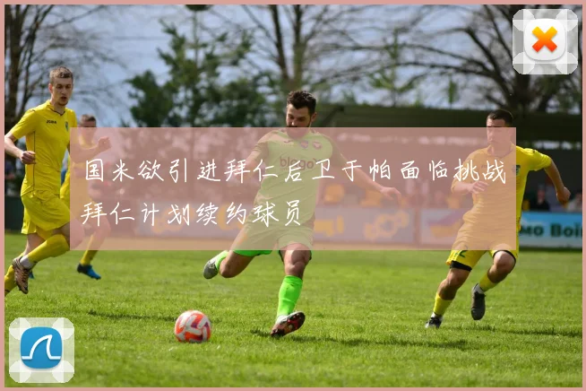 国米欲引进拜仁后卫于帕面临挑战拜仁计划续约球员
