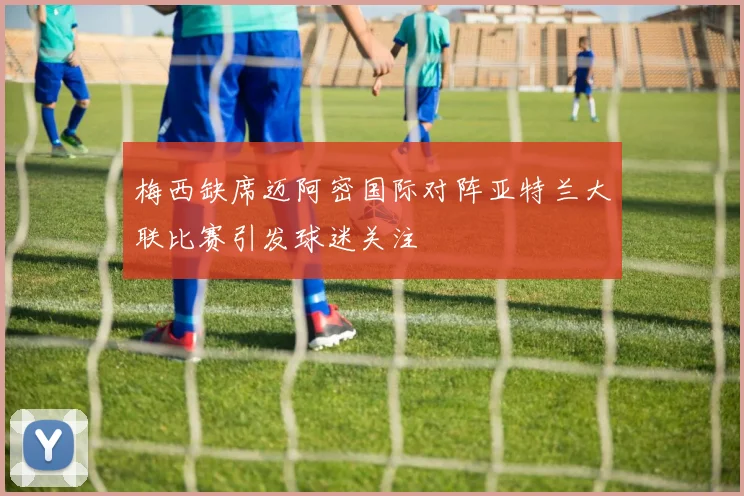 梅西缺席迈阿密国际对阵亚特兰大联比赛引发球迷关注