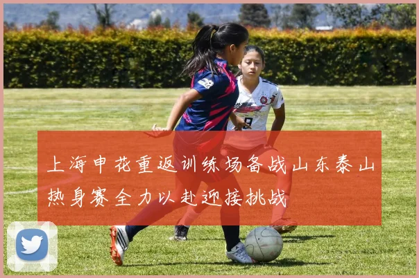 上海申花重返训练场备战山东泰山热身赛全力以赴迎接挑战