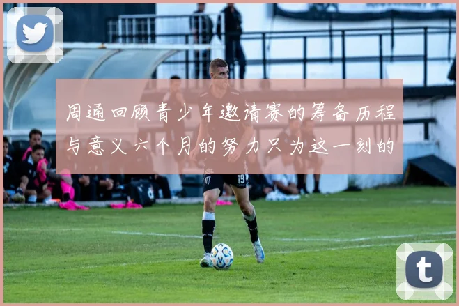 周通回顾青少年邀请赛的筹备历程与意义六个月的努力只为这一刻的精彩