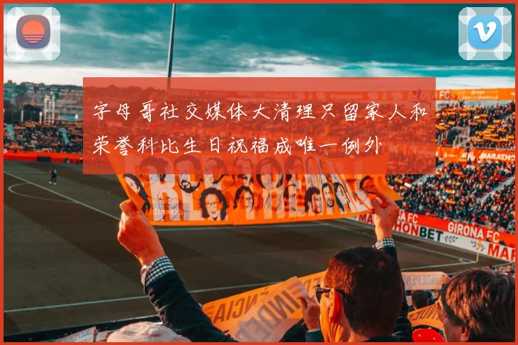 字母哥社交媒体大清理只留家人和荣誉科比生日祝福成唯一例外