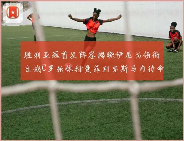 胜利亚冠首发阵容揭晓伊尼戈领衔出战C罗轮休科曼菲利克斯马内待命