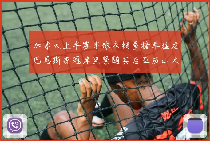 加拿大上半赛季球衣销量榜单猛龙巴恩斯夺冠库里紧随其后亚历山大位列第五