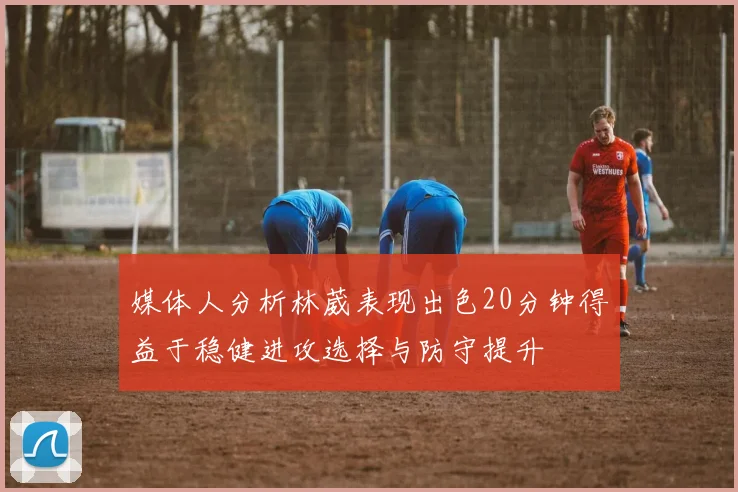 媒体人分析林葳表现出色20分钟得益于稳健进攻选择与防守提升