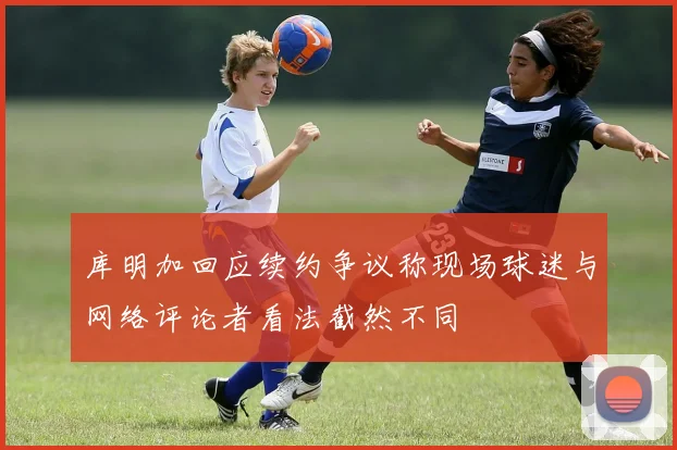 库明加回应续约争议称现场球迷与网络评论者看法截然不同