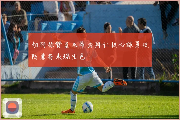 切玛称赞基米希为拜仁核心球员攻防兼备表现出色