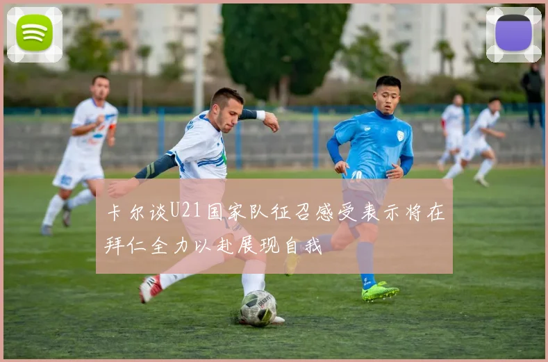 卡尔谈U21国家队征召感受表示将在拜仁全力以赴展现自我