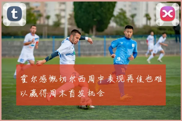 霍尔感慨切尔西周中表现再佳也难以赢得周末首发机会