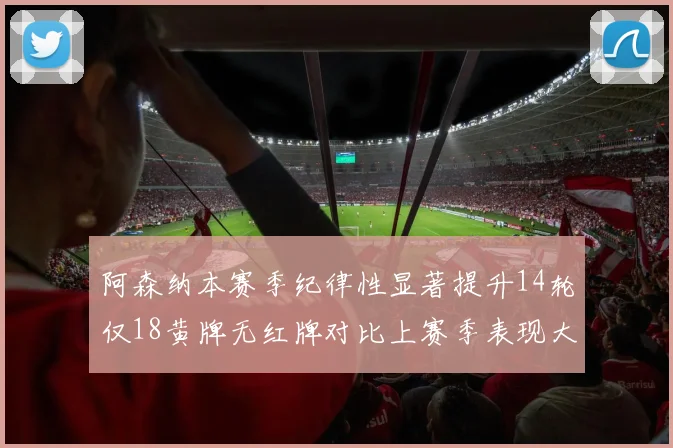阿森纳本赛季纪律性显著提升14轮仅18黄牌无红牌对比上赛季表现大幅改善