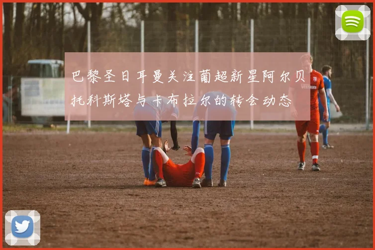 巴黎圣日耳曼关注葡超新星阿尔贝托科斯塔与卡布拉尔的转会动态