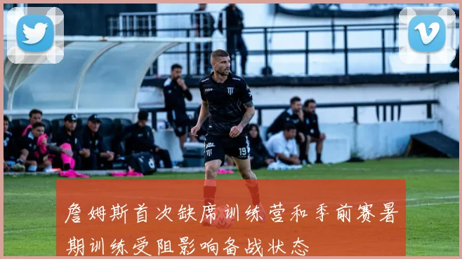 詹姆斯首次缺席训练营和季前赛暑期训练受阻影响备战状态