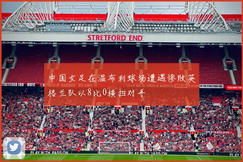 中国女足在温布利球场遭遇惨败英格兰队以8比0横扫对手
