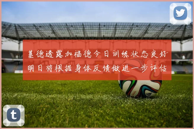基德透露加福德今日训练状态良好明日将根据身体反馈做进一步评估