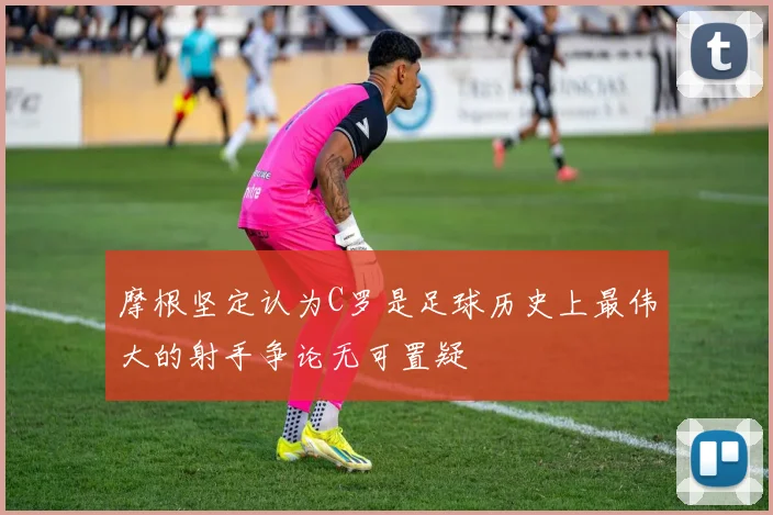 摩根坚定认为C罗是足球历史上最伟大的射手争论无可置疑