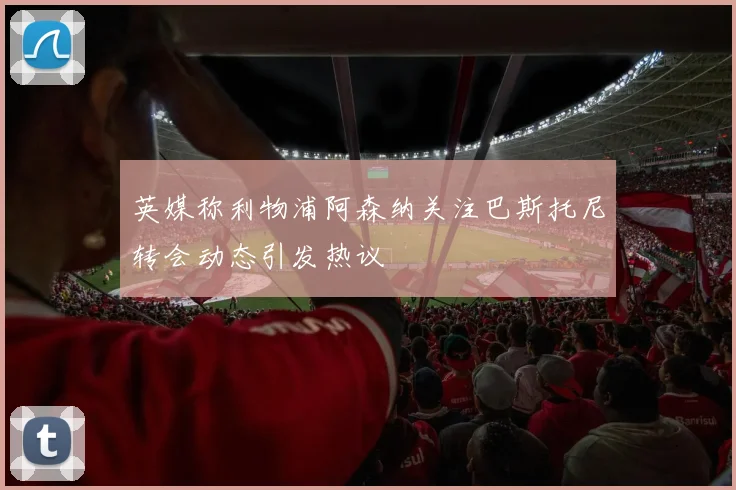英媒称利物浦阿森纳关注巴斯托尼转会动态引发热议