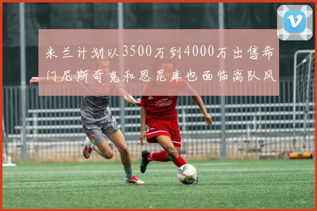 米兰计划以3500万到4000万出售希门尼斯奇克和恩昆库也面临离队风险