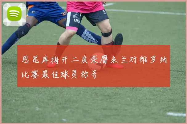 恩昆库梅开二度荣膺米兰对维罗纳比赛最佳球员称号