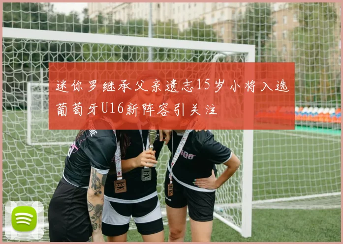 迷你罗继承父亲遗志15岁小将入选葡萄牙U16新阵容引关注